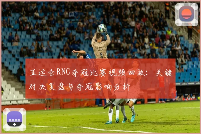 亚运会RNG夺冠比赛视频回放：关键对决复盘与夺冠影响分析