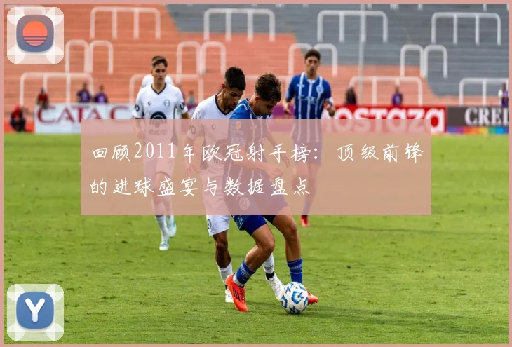 回顾2011年欧冠射手榜：顶级前锋的进球盛宴与数据盘点