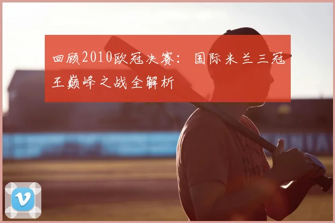 回顾2010欧冠决赛：国际米兰三冠王巅峰之战全解析