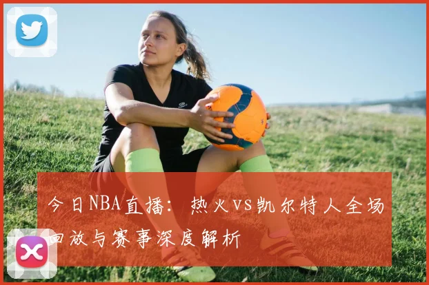 今日NBA直播:热火vs凯尔特人全场回放与赛事深度解析