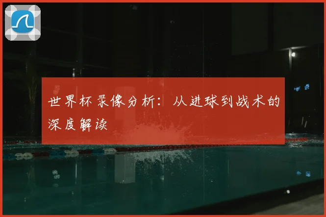 世界杯录像分析：从进球到战术的深度解读