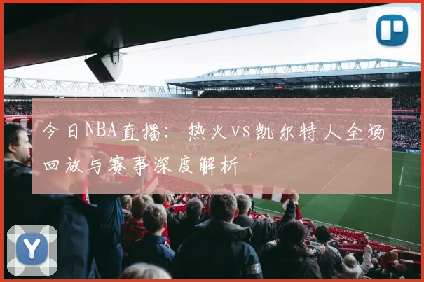 今日NBA直播：热火vs凯尔特人全场回放与赛事深度解析