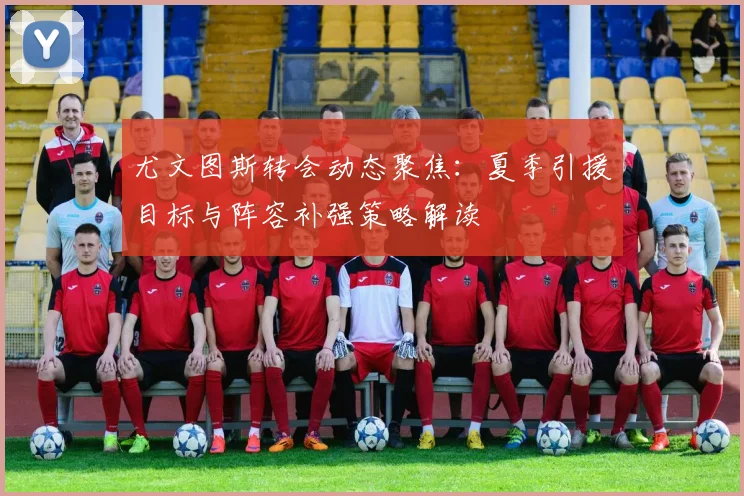 尤文图斯转会动态聚焦:夏季引援目标与阵容补强策略解读