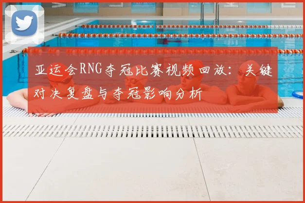 亚运会RNG夺冠比赛视频回放：关键对决复盘与夺冠影响分析