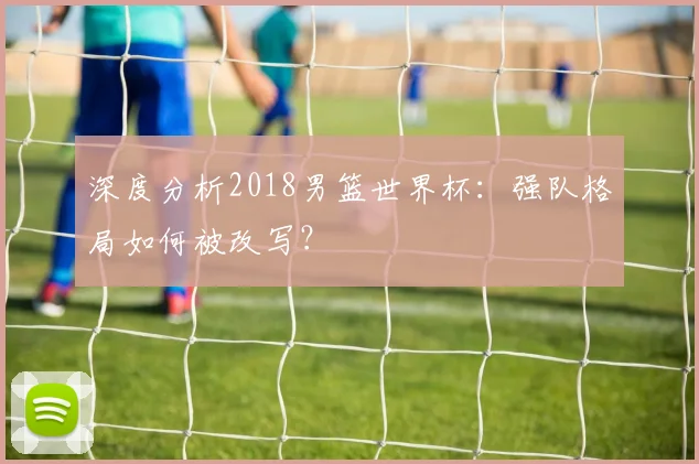 深度分析2018男篮世界杯:强队格局如何被改写?