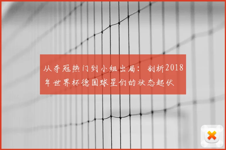从夺冠热门到小组出局：剖析2018年世界杯德国球星们的状态起伏