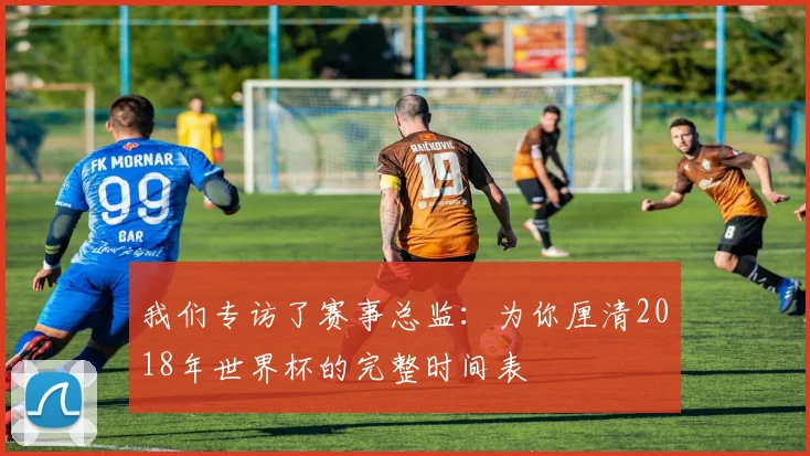 我们专访了赛事总监：为你厘清2018年世界杯的完整时间表