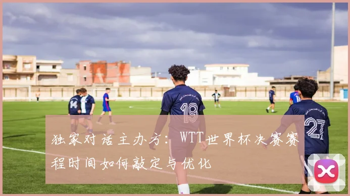 独家对话主办方：WTT世界杯决赛赛程时间如何敲定与优化