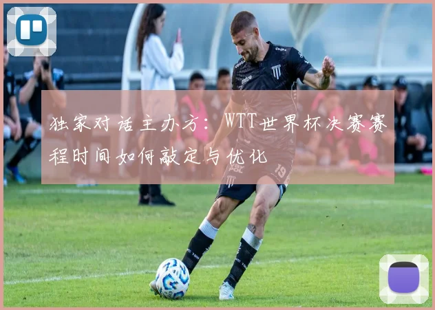 独家对话主办方:WTT世界杯决赛赛程时间如何敲定与优化