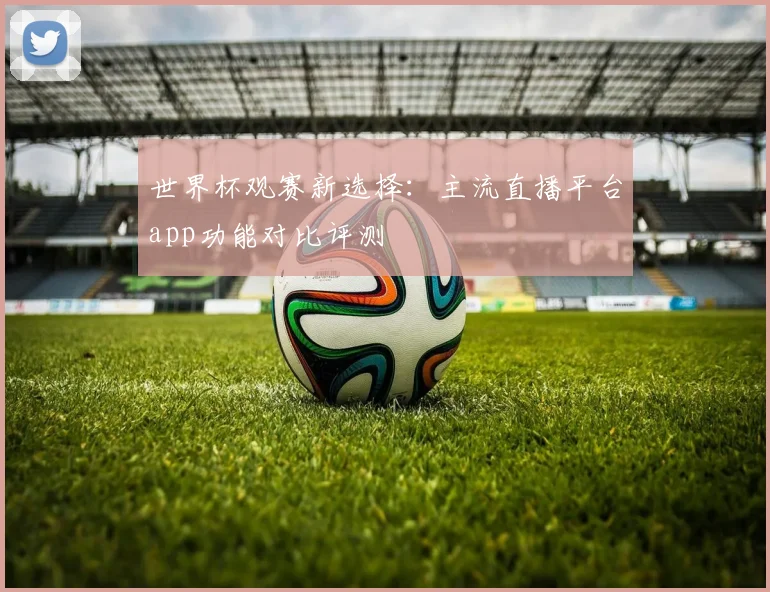 世界杯观赛新选择:主流直播平台app功能对比评测