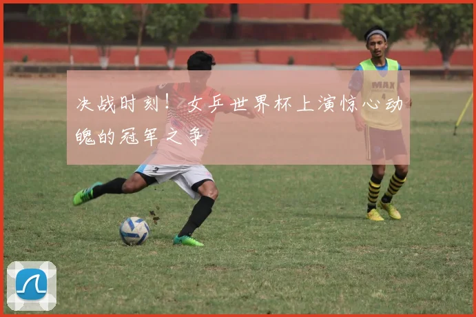 决战时刻!女乒世界杯上演惊心动魄的冠军之争