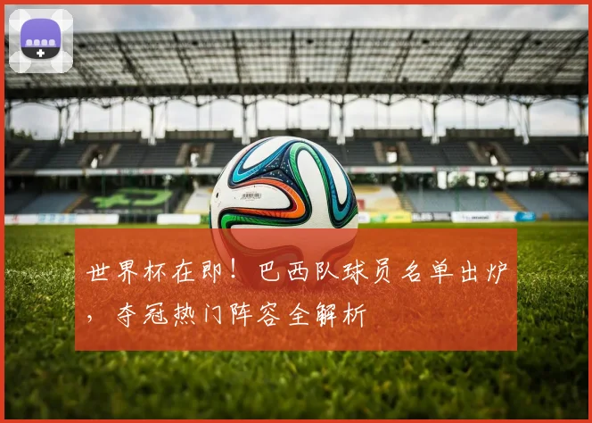 世界杯在即！巴西队球员名单出炉，夺冠热门阵容全解析