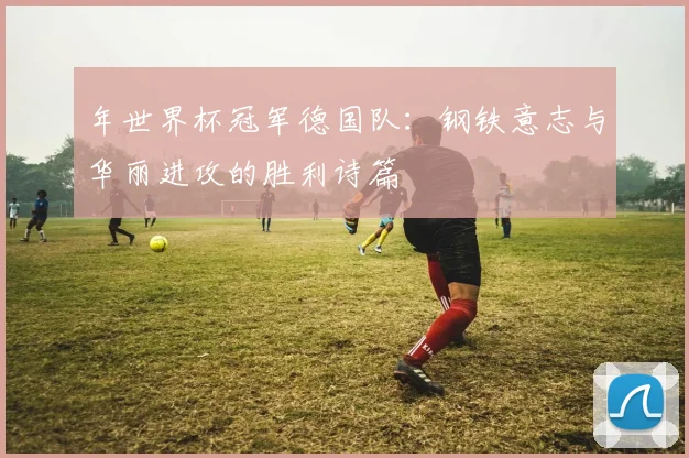 年世界杯冠军德国队：钢铁意志与华丽进攻的胜利诗篇