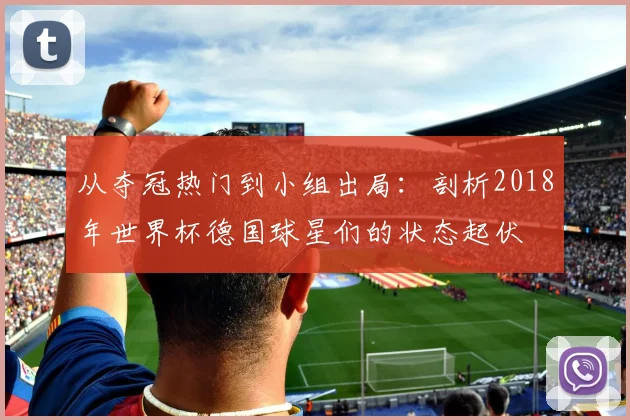 从夺冠热门到小组出局：剖析2018年世界杯德国球星们的状态起伏