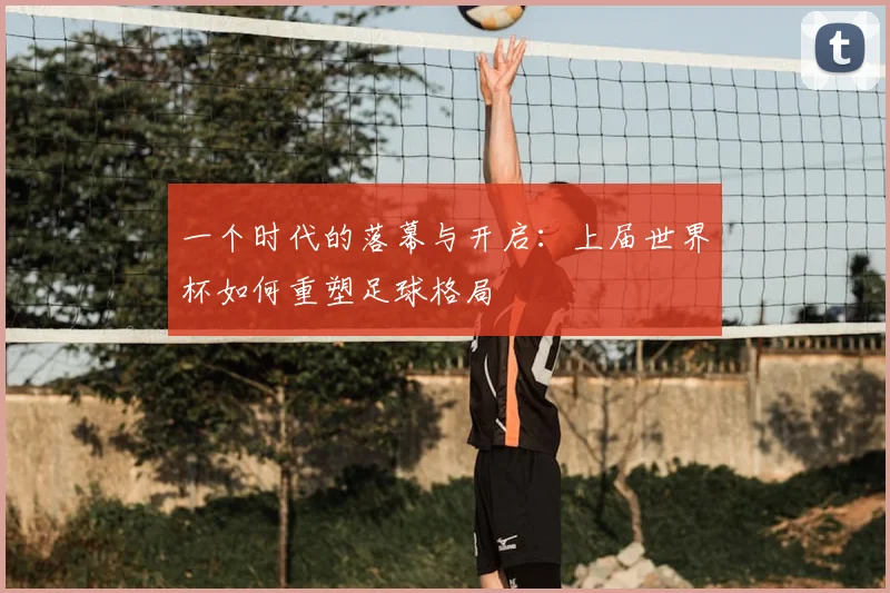 一个时代的落幕与开启：上届世界杯如何重塑足球格局